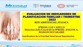 EVALUACION DE INDICADORES DE
PLANIFICACION FAMILIAR I TRIMESTRE
- 2023
RED ASISTENCIAL JULIACA
IPRESS: CAP I ASILLO
Director/Jefe/Coord de la IPRESS: ANGUIE A.
MAMANI SUCASAIRE
Coordinadora de la Prioridad Salud Sexual Reproductiva
…………………........................................................................
 