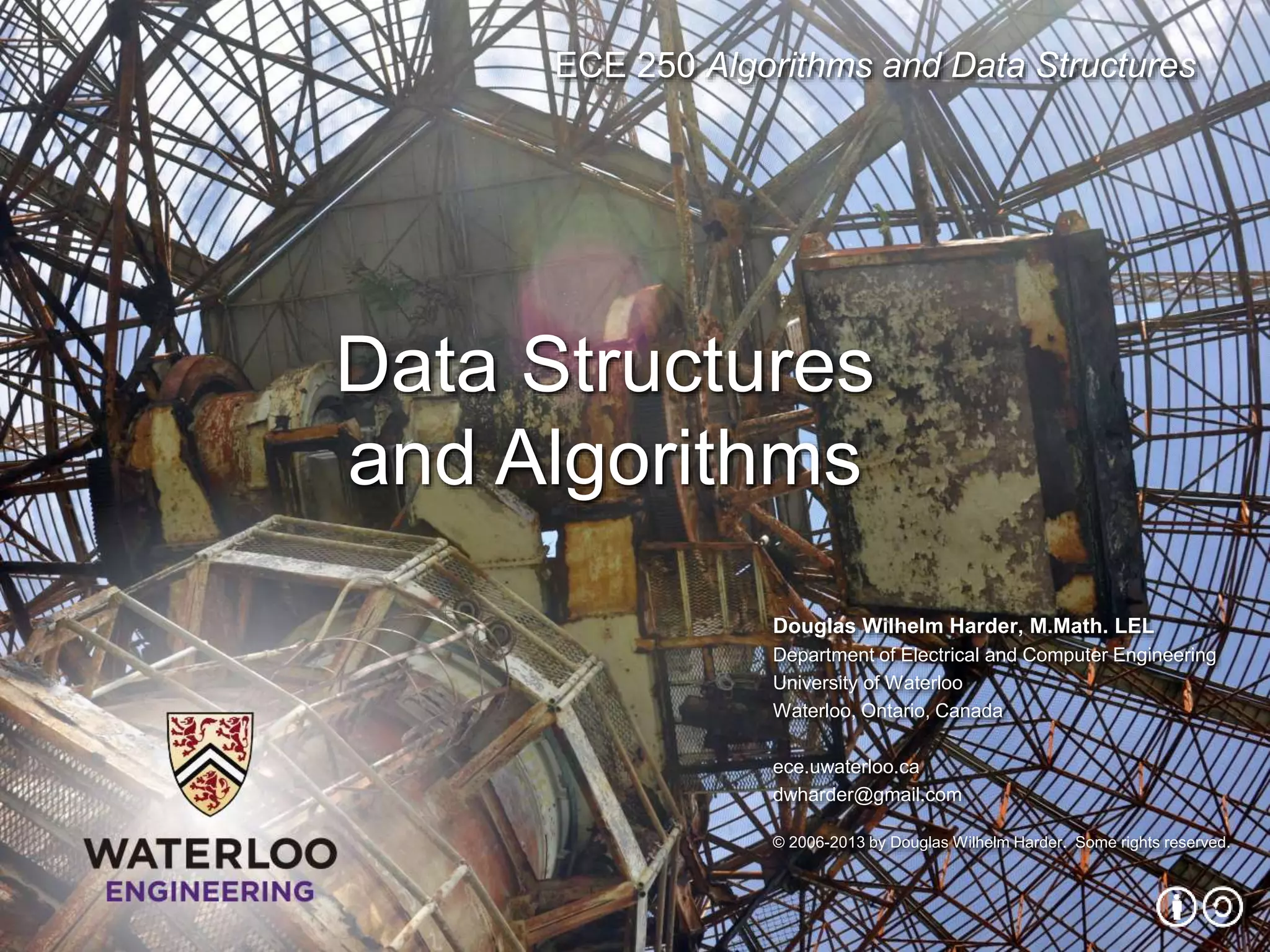 ECE 250 Algorithms and Data Structures
Douglas Wilhelm Harder, M.Math. LEL
Department of Electrical and Computer Engineering
University of Waterloo
Waterloo, Ontario, Canada
ece.uwaterloo.ca
dwharder@gmail.com
© 2006-2013 by Douglas Wilhelm Harder. Some rights reserved.
Data Structures
and Algorithms
 