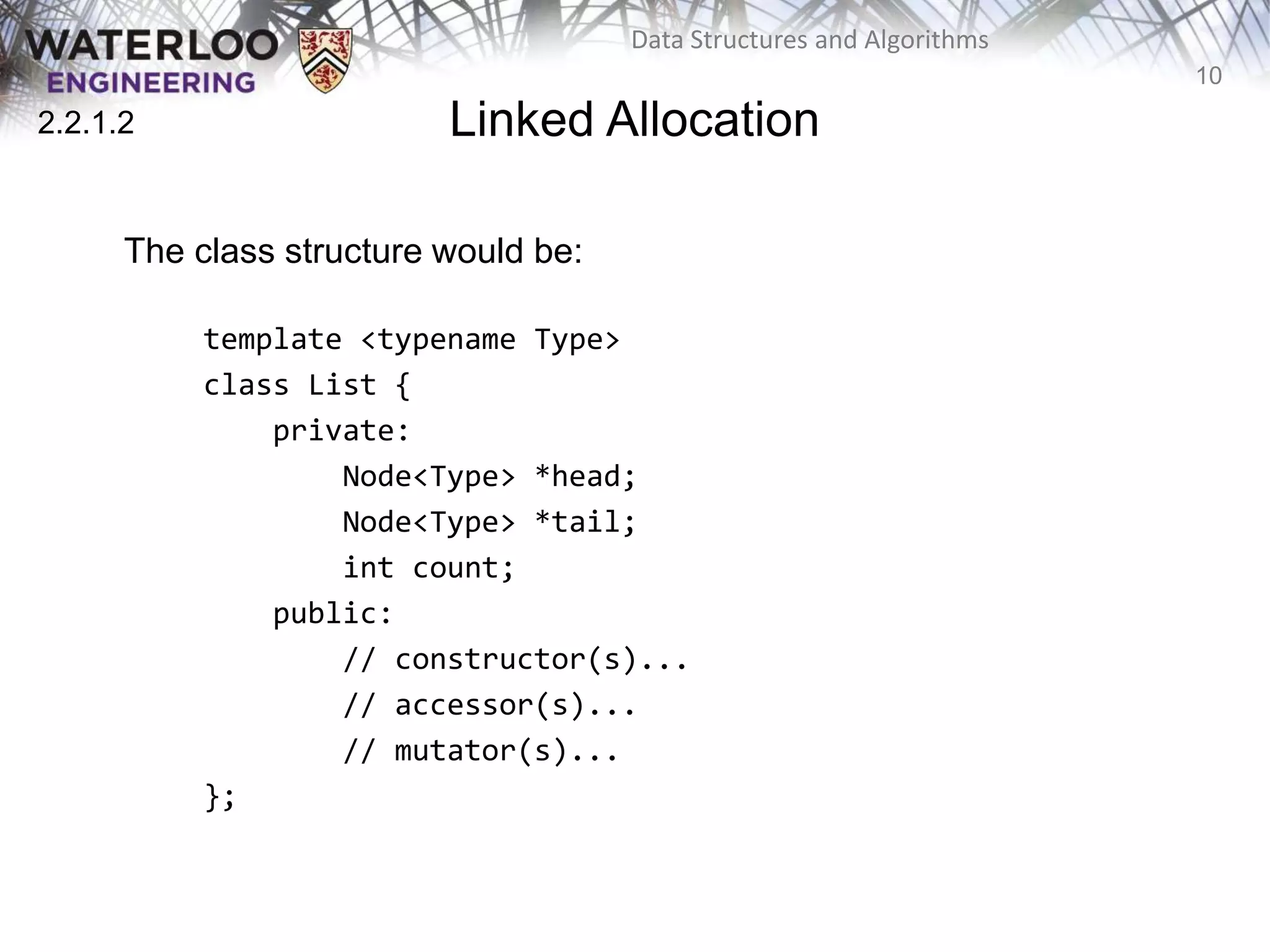 10
Data Structures and Algorithms
Linked Allocation
The class structure would be:
template <typename Type>
class List {
private:
Node<Type> *head;
Node<Type> *tail;
int count;
public:
// constructor(s)...
// accessor(s)...
// mutator(s)...
};
2.2.1.2
 