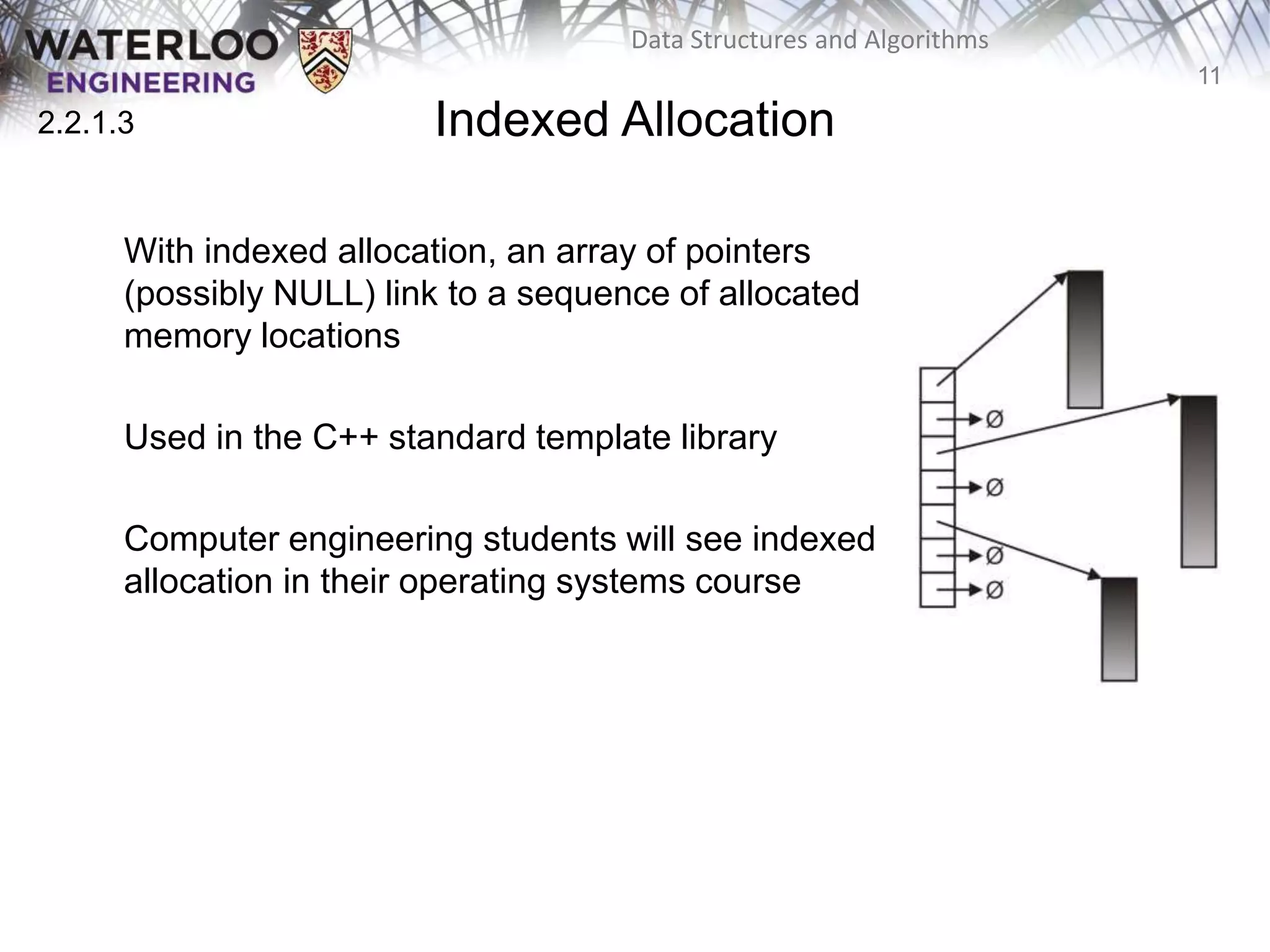 11
Data Structures and Algorithms
Indexed Allocation
With indexed allocation, an array of pointers
(possibly NULL) link to a sequence of allocated
memory locations
Used in the C++ standard template library
Computer engineering students will see indexed
allocation in their operating systems course
2.2.1.3
 