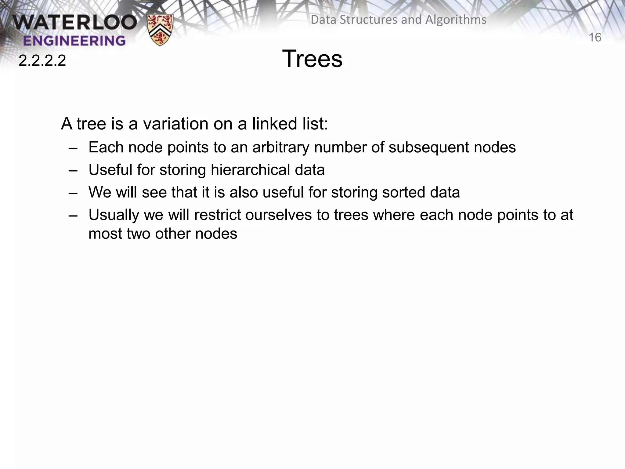 16
Data Structures and Algorithms
Trees
A tree is a variation on a linked list:
– Each node points to an arbitrary number of subsequent nodes
– Useful for storing hierarchical data
– We will see that it is also useful for storing sorted data
– Usually we will restrict ourselves to trees where each node points to at
most two other nodes
2.2.2.2
 
