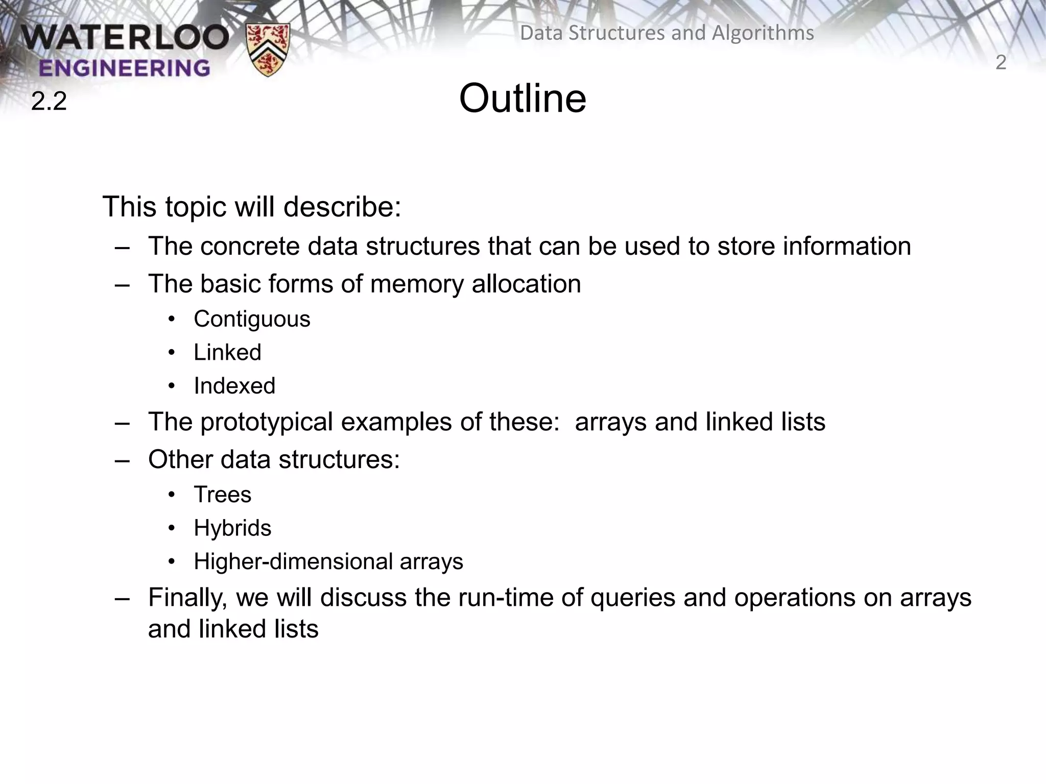 2
Data Structures and Algorithms
Outline
This topic will describe:
– The concrete data structures that can be used to store information
– The basic forms of memory allocation
• Contiguous
• Linked
• Indexed
– The prototypical examples of these: arrays and linked lists
– Other data structures:
• Trees
• Hybrids
• Higher-dimensional arrays
– Finally, we will discuss the run-time of queries and operations on arrays
and linked lists
2.2
 