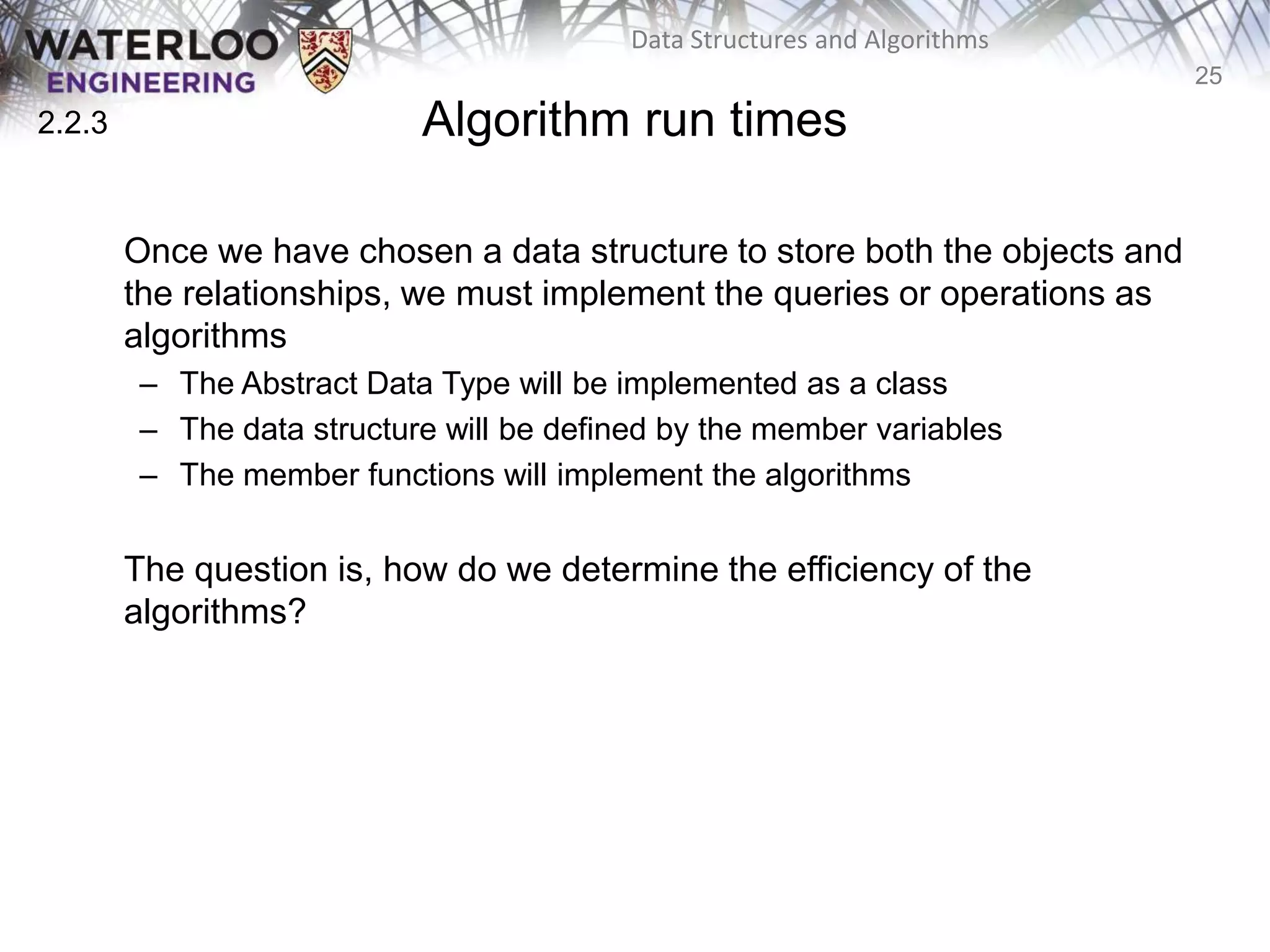 25
Data Structures and Algorithms
Algorithm run times
Once we have chosen a data structure to store both the objects and
the relationships, we must implement the queries or operations as
algorithms
– The Abstract Data Type will be implemented as a class
– The data structure will be defined by the member variables
– The member functions will implement the algorithms
The question is, how do we determine the efficiency of the
algorithms?
2.2.3
 