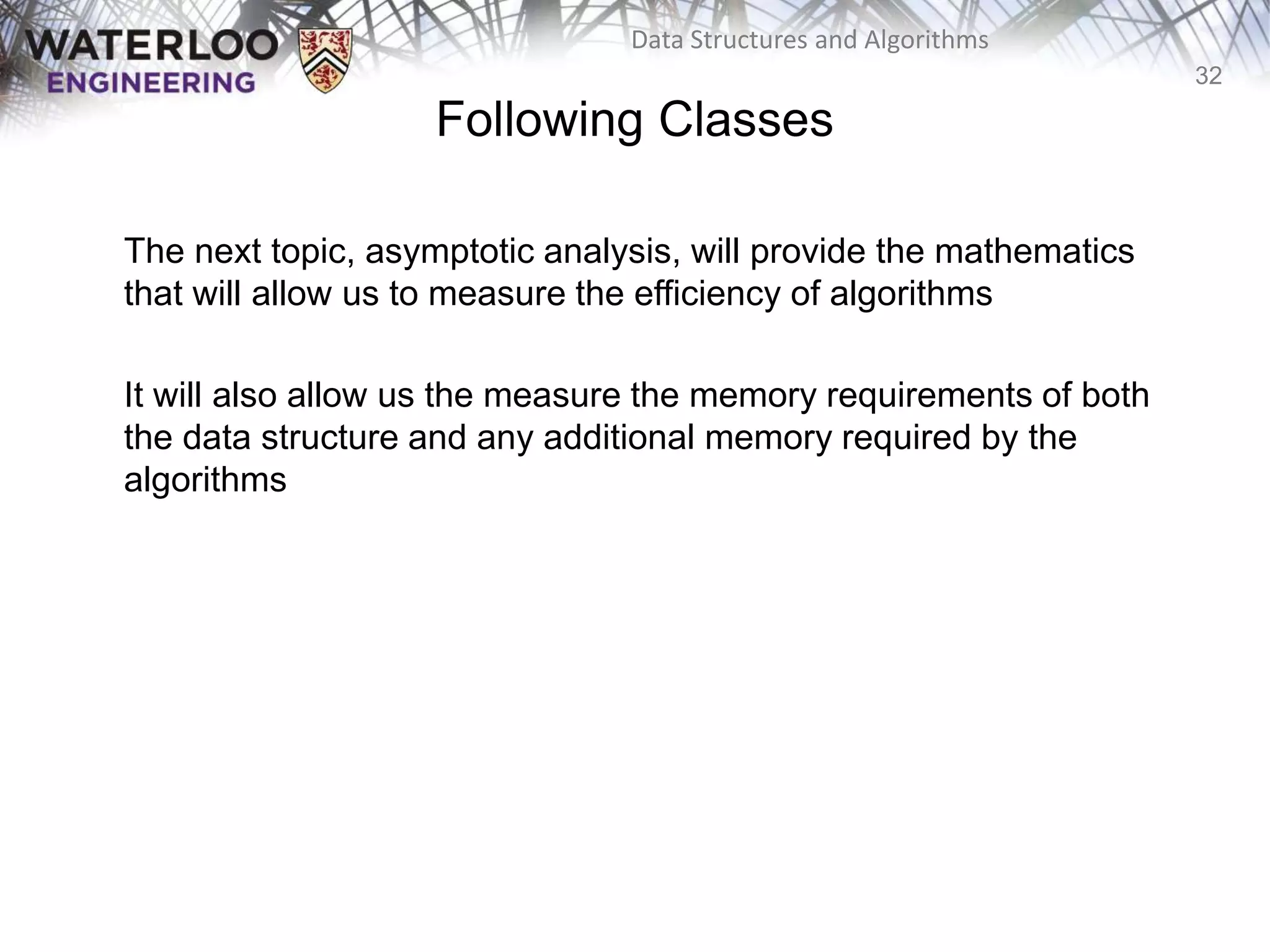 32
Data Structures and Algorithms
Following Classes
The next topic, asymptotic analysis, will provide the mathematics
that will allow us to measure the efficiency of algorithms
It will also allow us the measure the memory requirements of both
the data structure and any additional memory required by the
algorithms
 