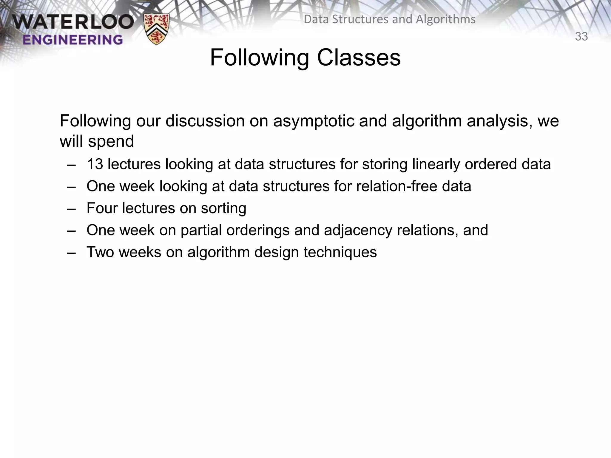 33
Data Structures and Algorithms
Following Classes
Following our discussion on asymptotic and algorithm analysis, we
will spend
– 13 lectures looking at data structures for storing linearly ordered data
– One week looking at data structures for relation-free data
– Four lectures on sorting
– One week on partial orderings and adjacency relations, and
– Two weeks on algorithm design techniques
 