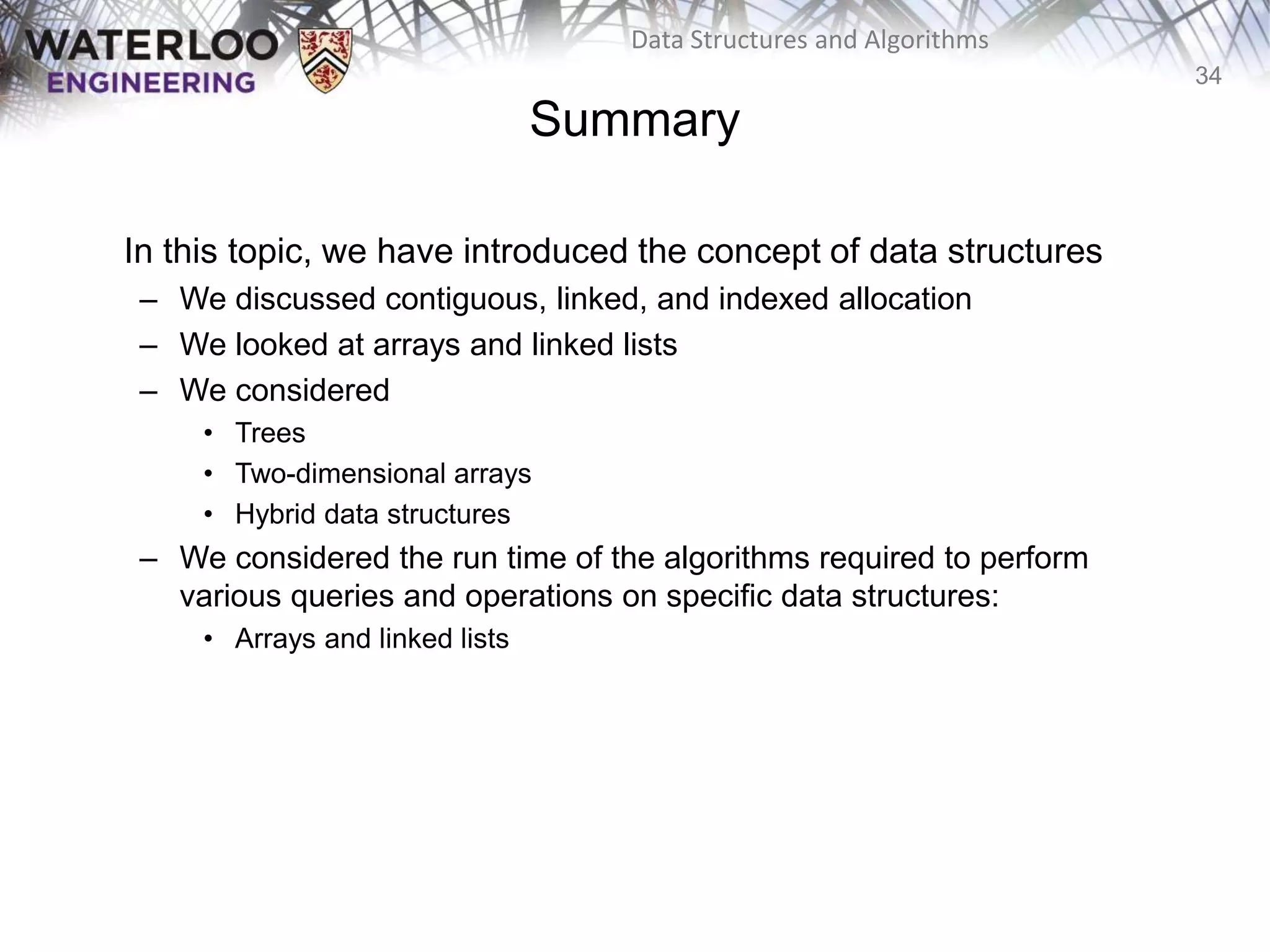34
Data Structures and Algorithms
Summary
In this topic, we have introduced the concept of data structures
– We discussed contiguous, linked, and indexed allocation
– We looked at arrays and linked lists
– We considered
• Trees
• Two-dimensional arrays
• Hybrid data structures
– We considered the run time of the algorithms required to perform
various queries and operations on specific data structures:
• Arrays and linked lists
 