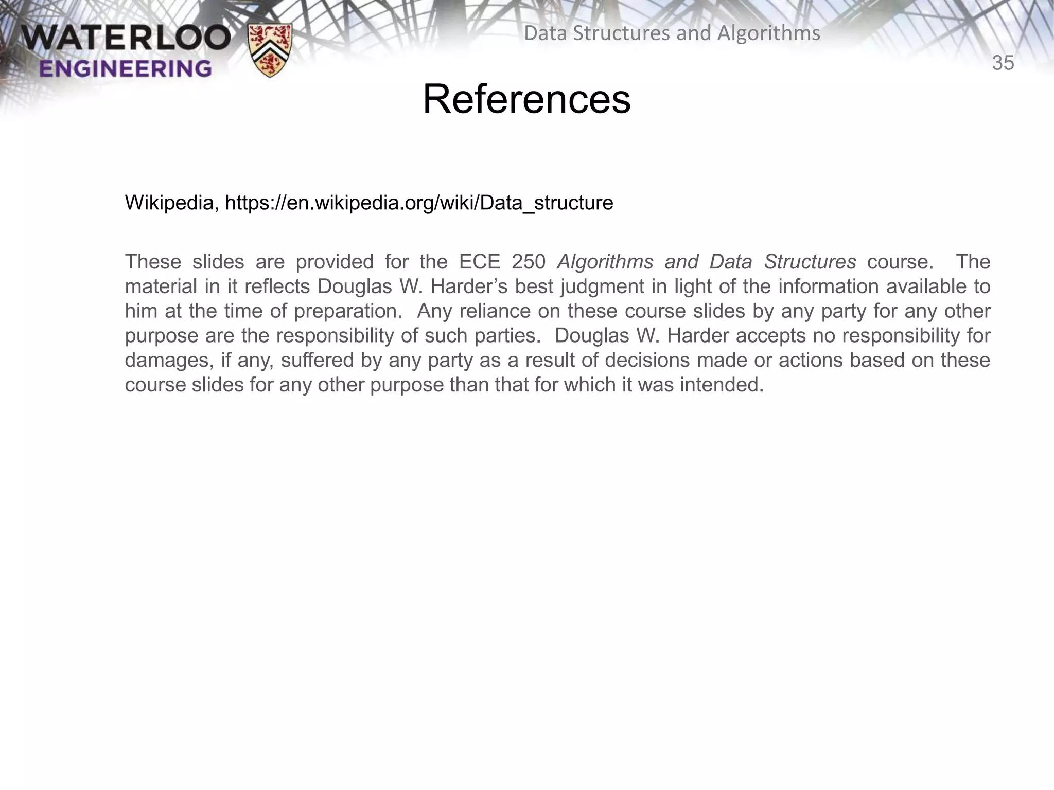 35
Data Structures and Algorithms
References
Wikipedia, https://en.wikipedia.org/wiki/Data_structure
These slides are provided for the ECE 250 Algorithms and Data Structures course. The
material in it reflects Douglas W. Harder’s best judgment in light of the information available to
him at the time of preparation. Any reliance on these course slides by any party for any other
purpose are the responsibility of such parties. Douglas W. Harder accepts no responsibility for
damages, if any, suffered by any party as a result of decisions made or actions based on these
course slides for any other purpose than that for which it was intended.
 