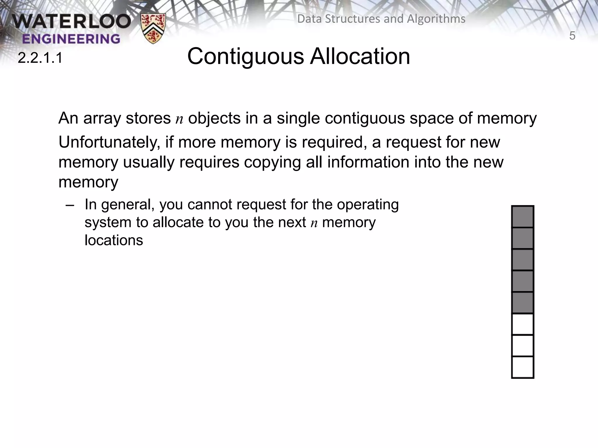 5
Data Structures and Algorithms
Contiguous Allocation
An array stores n objects in a single contiguous space of memory
Unfortunately, if more memory is required, a request for new
memory usually requires copying all information into the new
memory
– In general, you cannot request for the operating
system to allocate to you the next n memory
locations
2.2.1
2.2.1.1
 