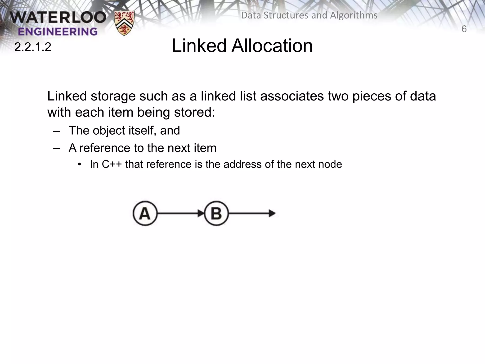 6
Data Structures and Algorithms
Linked Allocation
Linked storage such as a linked list associates two pieces of data
with each item being stored:
– The object itself, and
– A reference to the next item
• In C++ that reference is the address of the next node
2.2.1.2
 