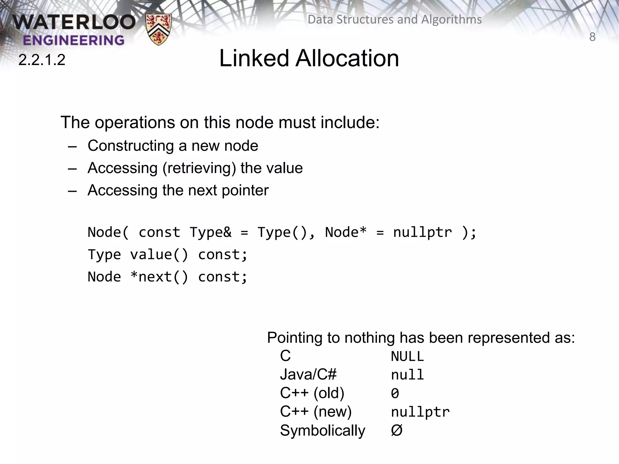 8
Data Structures and Algorithms
Linked Allocation
The operations on this node must include:
– Constructing a new node
– Accessing (retrieving) the value
– Accessing the next pointer
Node( const Type& = Type(), Node* = nullptr );
Type value() const;
Node *next() const;
2.2.1.2
Pointing to nothing has been represented as:
C NULL
Java/C# null
C++ (old) 0
C++ (new) nullptr
Symbolically Ø
 