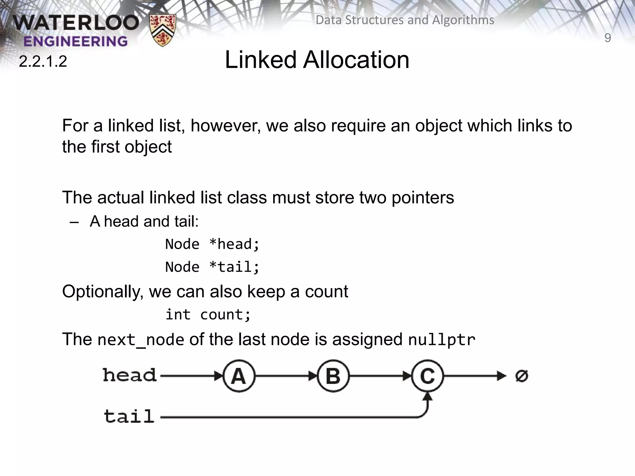 9
Data Structures and Algorithms
Linked Allocation
For a linked list, however, we also require an object which links to
the first object
The actual linked list class must store two pointers
– A head and tail:
Node *head;
Node *tail;
Optionally, we can also keep a count
int count;
The next_node of the last node is assigned nullptr
2.2.1.2
 