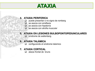 4. ATAXIA PERIFERICA
 puede presentar o no signo de romberg
 se asocia con arreflexia
 se asocia con hipotonía
 se asocia con atrofia muscular
5. ATAXIA EN LESIONES BULBOPONTOPEDUNCULARES
 síndrome de wallenberg
6. ATAXIA TALÁMICA
 configurando el síndrome talamico
7. ATAXIA CORTICAL
 ataxia frontal de bruns
ATAXIA
 