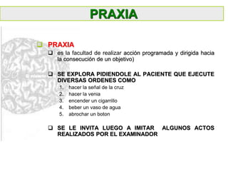  PRAXIA
 es la facultad de realizar acción programada y dirigida hacia
la consecución de un objetivo)
 SE EXPLORA PIDIENDOLE AL PACIENTE QUE EJECUTE
DIVERSAS ORDENES COMO
1. hacer la señal de la cruz
2. hacer la venia
3. encender un cigarrillo
4. beber un vaso de agua
5. abrochar un boton
 SE LE INVITA LUEGO A IMITAR ALGUNOS ACTOS
REALIZADOS POR EL EXAMINADOR
PRAXIA
 