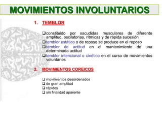 1. TEMBLOR
constituido por sacudidas musculares de diferente
amplitud, oscilatorias, rítmicas y de rápida sucesión
temblor estático o de reposo se produce en el reposo
temblor de actitud en el mantenimiento de una
determinada actitud
temblor intencional o cinético en el curso de movimientos
voluntarios
2. MOVIMIENTOS COREICOS
 movimientos desordenados
 de gran amplitud
 rápidos
 sin finalidad aparente
MOVIMIENTOS INVOLUNTARIOS
 