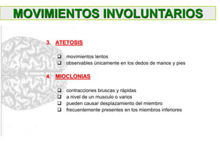 3. ATETOSIS
 movimientos lentos
 observables únicamente en los dedos de manos y pies
4. MIOCLONIAS
 contracciones bruscas y rápidas
 a nivel de un musculo o varios
 pueden causar desplazamiento del miembro
 frecuentemente presentes en los miembros inferiores
MOVIMIENTOS INVOLUNTARIOS
 