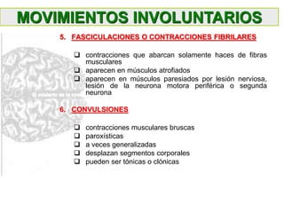 5. FASCICULACIONES O CONTRACCIONES FIBRILARES
 contracciones que abarcan solamente haces de fibras
musculares
 aparecen en músculos atrofiados
 aparecen en músculos paresiados por lesión nerviosa,
lesión de la neurona motora periférica o segunda
neurona
6. CONVULSIONES
 contracciones musculares bruscas
 paroxísticas
 a veces generalizadas
 desplazan segmentos corporales
 pueden ser tónicas o clónicas
MOVIMIENTOS INVOLUNTARIOS
 