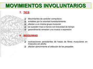 7. TICS
 Movimientos de carácter compulsivo
 evitables por la voluntad transitoriamente
 afectan a un mismo grupo muscular
 se suceden mas o menos con brevedad de tiempo
 generalmente remedan una mueca o expresión
8. MIOQUIMIAS
 contracciones persistentes de haces de fibras musculares en
músculos sin atrofia
 afectan comúnmente al orbicular de los parpados
MOVIMIENTOS INVOLUNTARIOS
 