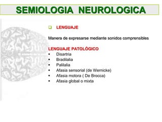 SEMIOLOGIA NEUROLOGICA
 LENGUAJE
Manera de expresarse mediante sonidos comprensibles
LENGUAJE PATOLÓGICO
 Disartria
 Bradilalia
 Palilalia
 Afasia sensorial (de Wernicke)
 Afasia motora ( De Brocca)
 Afasia global o mixta
 