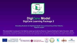 DigiCare Model
DigiCare Learning Package 2
Educating Students for Digitalized Health Care and Coaching of their Patients.
DigiCare project
This presentation is produced in the DigiCare project go-funded by Erasmus+ Capacity Building for Higher Education, CBHE.
“The European Commission’s support for the production of this publication does not constitute an endorsement of the contents, which reflect the
views only of the authors, and the Commission cannot be held responsible for any use which may be made of the information contained therein.”
 