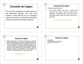 Conceito de Lógica
Por outro lado, linguagens de programação, que
são rigidamente definidas, são muito mais
simples e menos flexíveis que as linguagens
naturais. Diante disso, a Lógica tenta justamente
combinar os benefícios das duas anteriores.
Exercícios de lógica
1. Charadas: lógica filosófica.
– Um homem olhava uma foto, e alguém lhe
perguntou: “De quem é essa foto? Ao que ele
respondeu: “Não tenho irmãos nem irmãs, mas o
filho deste homem é filho de meu pai. De quem é
esta foto?
O homem olhava a foto de seu pai.
Testes de Lógica
1. Você é prisioneiro de uma tribo indígena que conhece
todos os segredos do Universo e portanto sabem de
tudo. Você está para receber sua sentença de morte.
O chefe o desafia: "Faça uma afirmação qualquer. Se
o que você falar for mentira você morrerá na fogueira,
se falar uma verdade você será afogado. Se não
pudermos definir sua afirmação como verdade ou
mentira, nós te libertaremos. O que você diria?
Eu vou Morrer! 
Testes de Lógica
1. Paradoxo
A Afirmação abaixo é Verdadeira
A Afirmação acima é falsa
 