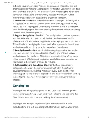 8/2/23, 7:46 PM Playwright Test Analytics: Extracting Insights for Improved Developer Velocity
https://itphobia.com/playwright-test-analytics-extracting-insights-for-improved-developer-velocity/ 6/12
5. Continuous Integration: The next step suggests integrating the test
analytics process with the CI/CD pipeline for iterative updation of test data
after every test execution. This step is useful in increasing the developer’s
velocity as the test data is continuously updated without any human
interference and is easily accessible to anyone on the team.
6. Establish Baselines: In order to implement Playwright Test Analytics, it
is suggested to establish a baseline which means setting a value for key
metrics so that the progress can be easily analyzed. It acts as a reference
point for identifying the deviation faced by the software application during
the entire test execution process.
7. Regular Analysis and Feedback: Test analytics is a continuous process,
and therefore, the test report should be frequently reviewed so that
effective and efficient software applications are deployed to the end users.
This will include identifying the issues and defects present in the software
application and thus taking up action to address those issues.
8. Test Optimization: Next step includes analyzing test data so that the
test case suite can be optimized and an effective and efficient software
application can be developed. This step ensures prioritizing of test cases
with a high risk of failure and conducting parallel test case execution so
that overall test execution time can be reduced.
9. Collaboration and Knowledge Sharing: The final step includes
collaboration between the team members involved in the software
development process. This step will ensure every team member has
knowledge about the software application, and their collaboration will help
in developing a quality software application by enhancing the testing
process.
Conclusion
Playwright Test Analytics is a powerful approach used by development
teams to increase developer velocity by just collecting and analyzing data
from the test case execution and tracking the essential metrics.
Playwright Test Analysis helps developers to know about the total
execution time of a test case along with other details such as what are its
 