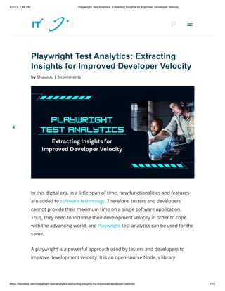 8/2/23, 7:46 PM Playwright Test Analytics: Extracting Insights for Improved Developer Velocity
https://itphobia.com/playwright-test-analytics-extracting-insights-for-improved-developer-velocity/ 1/12
Playwright Test Analytics: Extracting
Insights for Improved Developer Velocity
by Shuvo A. | 0 comments
In this digital era, in a little span of time, new functionalities and features
are added to software technology. Therefore, testers and developers
cannot provide their maximum time on a single software application.
Thus, they need to increase their development velocity in order to cope
with the advancing world, and Playwright test analytics can be used for the
same.
A playwright is a powerful approach used by testers and developers to
improve development velocity. It is an open-source Node.js library
U
U a
a
 