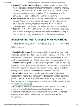 8/2/23, 7:46 PM Playwright Test Analytics: Extracting Insights for Improved Developer Velocity
https://itphobia.com/playwright-test-analytics-extracting-insights-for-improved-developer-velocity/ 5/12
Average Time To Fix Failed Tests: Including the average time to fix
failed test cases in a Playwright Test Analytics will ensure the efficiency
of the bug resolution process in the software testing process. This will
help developers and testers easily identify the bugs present in the
software application and thus resolve them in less time.
Test Parallelization: In order to improve developer velocity and reduce
the overall execution time, test parallelization is the best metric that
could be used with Playwright Test Analytics. It aims to increase
developer velocity by conducting multiple test cases simultaneously.
Test History Trends: Test history trend is the metric used. In contrast,
test analytics as analyzing test execution trends over time, will help in
maintaining the quality and performance of software applications.
Implementing Test Analytics With Playwright
To integrate test analytics with Playwright, developers need to follow the
following steps:
1. Test Suite Structure: The first step includes grouping test cases and
creating a well-structured test case collection according to their respective
features and functionality. This step helps developers to organize and
analyze test case data more effectively and easily in an organized manner.
2. Test Runner Integration: After structuring the test cases, the next step
involves choosing a test runner, such as Jest, that will easily integrate with
Playwright to generate detailed test reports. The test reports include all
the key metrics, such as failure time and test execution time.
3. Data Collection: The next step is data collection which involves
collecting and storing data from every test execution using an automated
process. The data in this step could be collected using methods like
logging, plugins, or custom reporters, and then it could be stored in a local
or cloud-based database.
4. Data Visualization: Once the data has been collected and stored, it
needs to be visualized using data visualization tools or a custom
dashboard. The data visualization represents the key metrics of the test
cases in the test reports so that they can be easily analyzed and
interpreted.
 