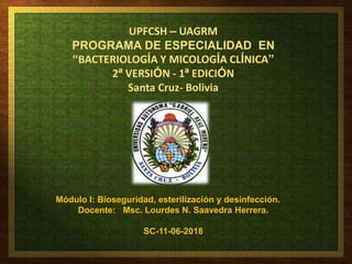 UPFCSH – UAGRM
PROGRAMA DE ESPECIALIDAD EN
“BACTERIOLOGÍA Y MICOLOGÍA CLÍNICA”
2ª VERSIÓN - 1ª EDICIÓN
Santa Cruz- Bolivia
Módulo I: Bioseguridad, esterilización y desinfección.
Docente: Msc. Lourdes N. Saavedra Herrera.
SC-11-06-2018
 