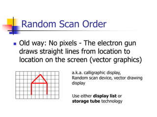 Random Scan Order
 Old way: No pixels - The electron gun
draws straight lines from location to
location on the screen (vector graphics)
a.k.a. calligraphic display,
Random scan device, vector drawing
display
Use either display list or
storage tube technology
 