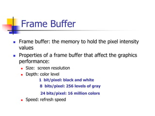 Frame Buffer
 Frame buffer: the memory to hold the pixel intensity
values
 Properties of a frame buffer that affect the graphics
performance:
 Size: screen resolution
 Depth: color level
1 bit/pixel: black and white
8 bits/pixel: 256 levels of gray
24 bits/pixel: 16 million colors
 Speed: refresh speed
 