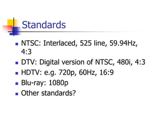 Standards
 NTSC: Interlaced, 525 line, 59.94Hz,
4:3
 DTV: Digital version of NTSC, 480i, 4:3
 HDTV: e.g. 720p, 60Hz, 16:9
 Blu-ray: 1080p
 Other standards?
 