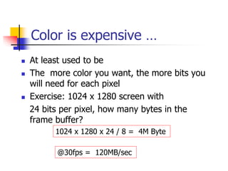 Color is expensive …
 At least used to be
 The more color you want, the more bits you
will need for each pixel
 Exercise: 1024 x 1280 screen with
24 bits per pixel, how many bytes in the
frame buffer?
1024 x 1280 x 24 / 8 = 4M Byte
@30fps = 120MB/sec
 