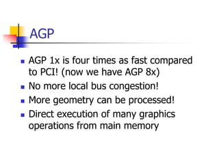 AGP
 AGP 1x is four times as fast compared
to PCI! (now we have AGP 8x)
 No more local bus congestion!
 More geometry can be processed!
 Direct execution of many graphics
operations from main memory
 