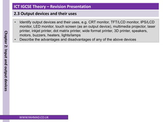 ICT IGCSE Theory – Revision Presentation
2.3 Output devices and their uses
Chapter
2:
Input
and
output
devices
WWW.YAHMAD.CO.UK
• Identify output devices and their uses, e.g. CRT monitor, TFT/LCD monitor, IPS/LCD
monitor, LED monitor, touch screen (as an output device), multimedia projector, laser
printer, inkjet printer, dot matrix printer, wide format printer, 3D printer, speakers,
motors, buzzers, heaters, lights/lamps
• Describe the advantages and disadvantages of any of the above devices
 