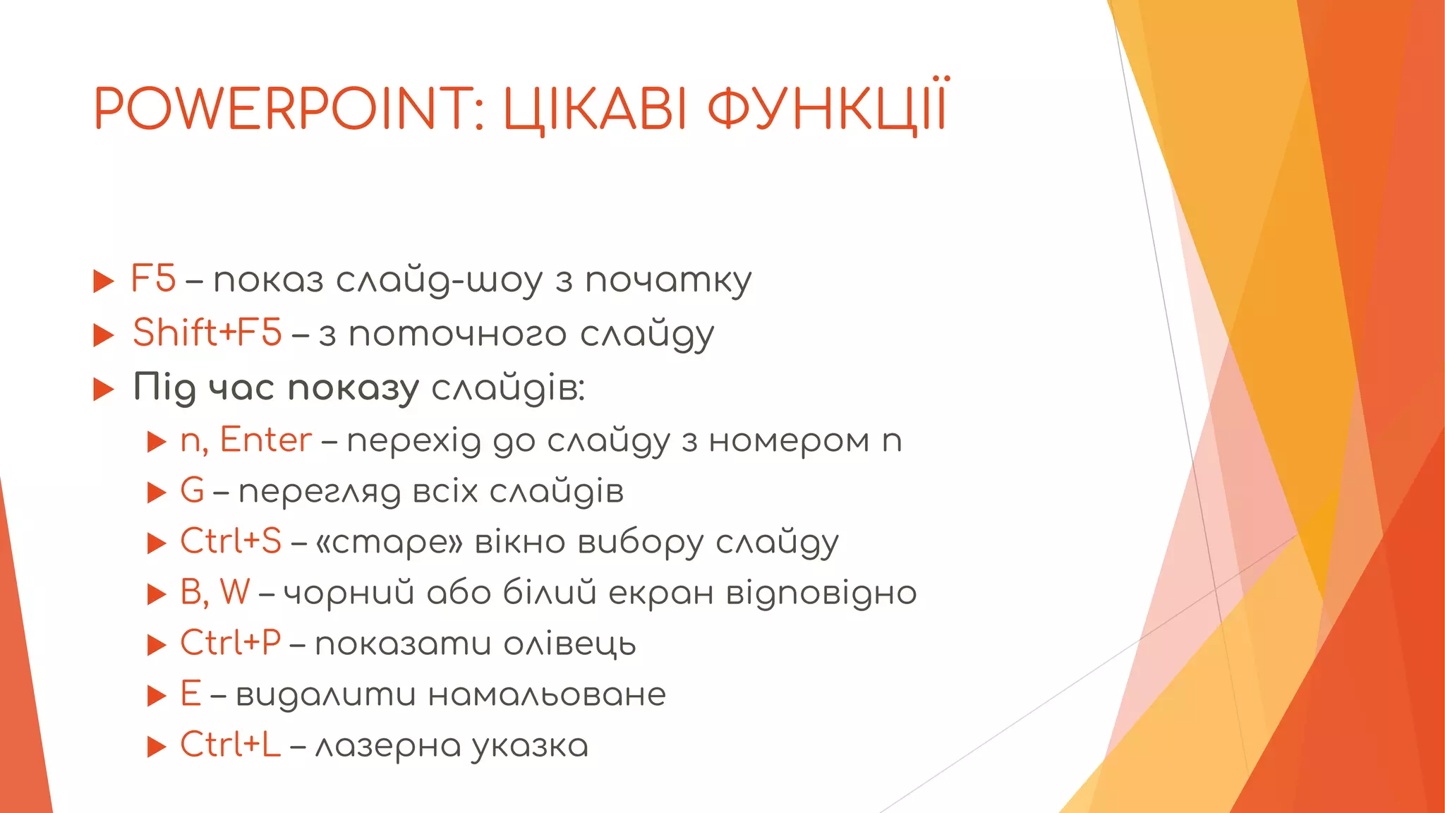 POWERPOINT: ЦІКАВІ ФУНКЦІЇ
 F5 – показ слайд-шоу з початку
 Shift+F5 – з поточного слайду
 Під час показу слайдів:
 n, Enter – перехід до слайду з номером n
 G – перегляд всіх слайдів
 Ctrl+S – «старе» вікно вибору слайду
 B, W – чорний або білий екран відповідно
 Ctrl+P – показати олівець
 Е – видалити намальоване
 Ctrl+L – лазерна указка
 