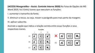 (ACCESS Mangaratiba – Assist. Controle Interno 2020) Na Faixa de Opções do MS
Word 2019, há 3 (três) ícones que executam as funções:
I. aumentar o tamanho da fonte;
II. diminuir o recuo, ou seja, mover o parágrafo para mais perto da margem;
III. aplicar subscrito.
Assinale a opção que indica a relação correta entre essas funções e seus
respectivos ícones.
 