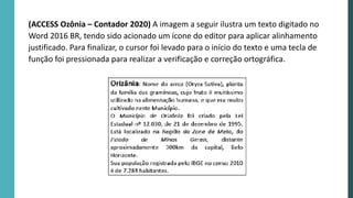 (ACCESS Ozônia – Contador 2020) A imagem a seguir ilustra um texto digitado no
Word 2016 BR, tendo sido acionado um ícone do editor para aplicar alinhamento
justificado. Para finalizar, o cursor foi levado para o início do texto e uma tecla de
função foi pressionada para realizar a verificação e correção ortográfica.
 