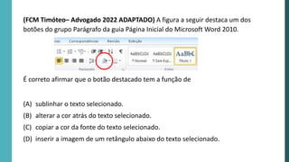 (FCM Timóteo– Advogado 2022 ADAPTADO) A figura a seguir destaca um dos
botões do grupo Parágrafo da guia Página Inicial do Microsoft Word 2010.
É correto afirmar que o botão destacado tem a função de
(A) sublinhar o texto selecionado.
(B) alterar a cor atrás do texto selecionado.
(C) copiar a cor da fonte do texto selecionado.
(D) inserir a imagem de um retângulo abaixo do texto selecionado.
 