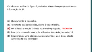 Com base na análise da Figura 1, assinale a alternativa que apresenta uma
informação FALSA.
(A) O documento já está salvo.
(B) Todo texto está selecionado, exceto o título História.
(C) Foi utilizada a função Tachado no primeiro parágrafo.
(D) Para todo texto selecionado foi utilizada a fonte Arial, tamanho 10.
(E) Existe mais de uma página nesse documento e, além disso, o texto
apresentado está justificado.
TACHADO
 