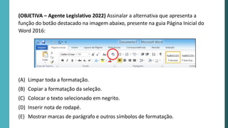 (OBJETIVA – Agente Legislativo 2022) Assinalar a alternativa que apresenta a
função do botão destacado na imagem abaixo, presente na guia Página Inicial do
Word 2016:
(A) Limpar toda a formatação.
(B) Copiar a formatação da seleção.
(C) Colocar o texto selecionado em negrito.
(D) Inserir nota de rodapé.
(E) Mostrar marcas de parágrafo e outros símbolos de formatação.
 