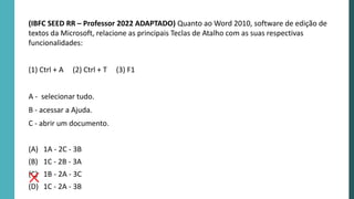 (IBFC SEED RR – Professor 2022 ADAPTADO) Quanto ao Word 2010, software de edição de
textos da Microsoft, relacione as principais Teclas de Atalho com as suas respectivas
funcionalidades:
(1) Ctrl + A (2) Ctrl + T (3) F1
A - selecionar tudo.
B - acessar a Ajuda.
C - abrir um documento.
(A) 1A - 2C - 3B
(B) 1C - 2B - 3A
(C) 1B - 2A - 3C
(D) 1C - 2A - 3B
 