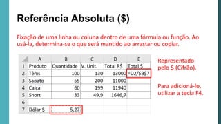 Fixação de uma linha ou coluna dentro de uma fórmula ou função. Ao
usá-la, determina-se o que será mantido ao arrastar ou copiar.
Referência Absoluta ($)
Representado
pelo $ (Cifrão).
Para adicioná-lo,
utilizar a tecla F4.
 