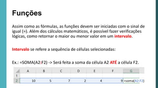 Assim como as fórmulas, as funções devem ser iniciadas com o sinal de
igual (=). Além dos cálculos matemáticos, é possível fazer verificações
lógicas, como retornar o maior ou menor valor em um intervalo.
Intervalo se refere a sequência de células selecionadas:
Ex.: =SOMA(A2:F2) -> Será feita a soma da célula A2 ATÉ a célula F2.
Funções
 