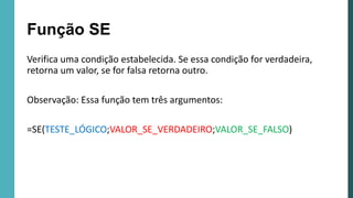 Verifica uma condição estabelecida. Se essa condição for verdadeira,
retorna um valor, se for falsa retorna outro.
Observação: Essa função tem três argumentos:
=SE(TESTE_LÓGICO;VALOR_SE_VERDADEIRO;VALOR_SE_FALSO)
Função SE
 