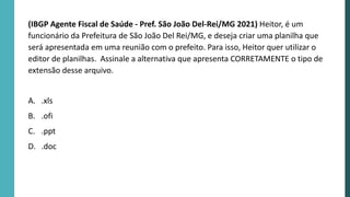 (IBGP Agente Fiscal de Saúde - Pref. São João Del-Rei/MG 2021) Heitor, é um
funcionário da Prefeitura de São João Del Rei/MG, e deseja criar uma planilha que
será apresentada em uma reunião com o prefeito. Para isso, Heitor quer utilizar o
editor de planilhas. Assinale a alternativa que apresenta CORRETAMENTE o tipo de
extensão desse arquivo.
A. .xls
B. .ofi
C. .ppt
D. .doc
 