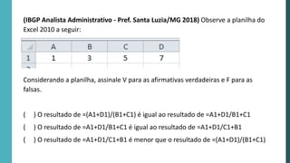 (IBGP Analista Administrativo - Pref. Santa Luzia/MG 2018) Observe a planilha do
Excel 2010 a seguir:
Considerando a planilha, assinale V para as afirmativas verdadeiras e F para as
falsas.
( ) O resultado de =(A1+D1)/(B1+C1) é igual ao resultado de =A1+D1/B1+C1
( ) O resultado de =A1+D1/B1+C1 é igual ao resultado de =A1+D1/C1+B1
( ) O resultado de =A1+D1/C1+B1 é menor que o resultado de =(A1+D1)/(B1+C1)
 