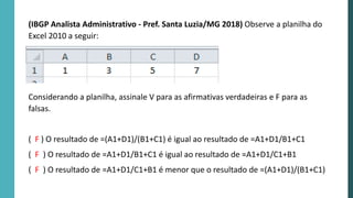 (IBGP Analista Administrativo - Pref. Santa Luzia/MG 2018) Observe a planilha do
Excel 2010 a seguir:
Considerando a planilha, assinale V para as afirmativas verdadeiras e F para as
falsas.
( F ) O resultado de =(A1+D1)/(B1+C1) é igual ao resultado de =A1+D1/B1+C1
( F ) O resultado de =A1+D1/B1+C1 é igual ao resultado de =A1+D1/C1+B1
( F ) O resultado de =A1+D1/C1+B1 é menor que o resultado de =(A1+D1)/(B1+C1)
 