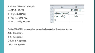 Analise as fórmulas a seguir:
I- =B1*(1+B3)^B2
II- =B1(1+0,03)^B2
III- =B1*(1+0,03)^B2
IV- =B1*(1+B3/100)^B2
Estão CORRETAS as fórmulas para calcular o valor do montante em:
A) I e III apenas.
B) I e IV apenas.
C) II, III e IV apenas.
D) I, II e III apenas.
 