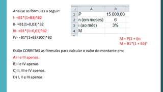 Analise as fórmulas a seguir:
I- =B1*(1+B3)^B2
II- =B1(1+0,03)^B2
III- =B1*(1+0,03)^B2
IV- =B1*(1+B3/100)^B2
Estão CORRETAS as fórmulas para calcular o valor do montante em:
A) I e III apenas.
B) I e IV apenas.
C) II, III e IV apenas.
D) I, II e III apenas.
M = P(1 + i)n
M = B1*(1 + B3)n
 