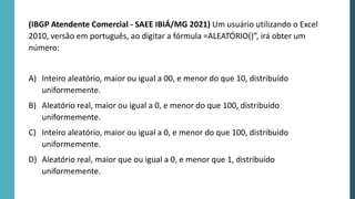 (IBGP Atendente Comercial - SAEE IBIÁ/MG 2021) Um usuário utilizando o Excel
2010, versão em português, ao digitar a fórmula =ALEATÓRIO()”, irá obter um
número:
A) Inteiro aleatório, maior ou igual a 00, e menor do que 10, distribuído
uniformemente.
B) Aleatório real, maior ou igual a 0, e menor do que 100, distribuído
uniformemente.
C) Inteiro aleatório, maior ou igual a 0, e menor do que 100, distribuído
uniformemente.
D) Aleatório real, maior que ou igual a 0, e menor que 1, distribuído
uniformemente.
 